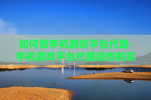如何做手机游戏平台代理-手机游戏平台代理操作的实用途径