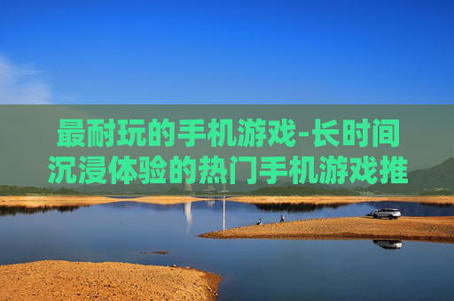 最耐玩的手机游戏-长时间沉浸体验的热门手机游戏推荐