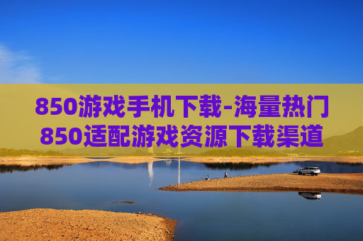 850游戏手机下载-海量热门850适配游戏资源下载渠道