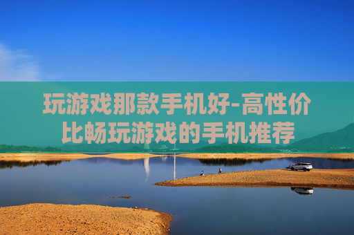 玩游戏那款手机好-高性价比畅玩游戏的手机推荐