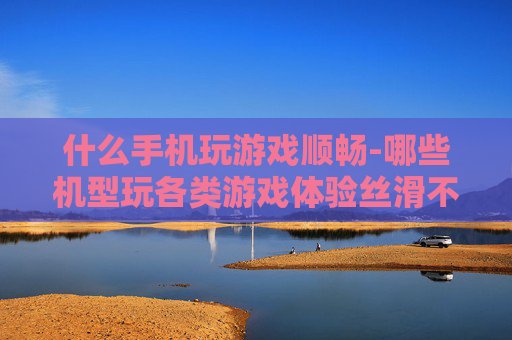 什么手机玩游戏顺畅-哪些机型玩各类游戏体验丝滑不卡顿