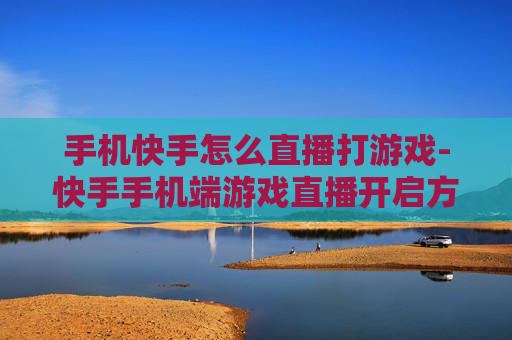 手机快手怎么直播打游戏-快手手机端游戏直播开启方法指南