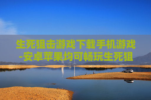 生死狙击游戏下载手机游戏-安卓苹果均可畅玩生死狙击手游下载