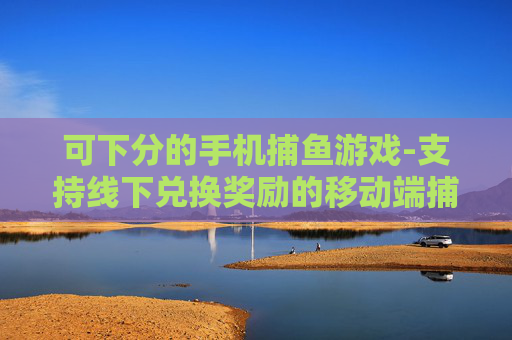 可下分的手机捕鱼游戏-支持线下兑换奖励的移动端捕鱼游戏