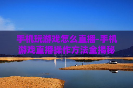 手机玩游戏怎么直播-手机游戏直播操作方法全揭秘 手机玩游戏怎么直播-手机游戏直播操作方法全揭秘