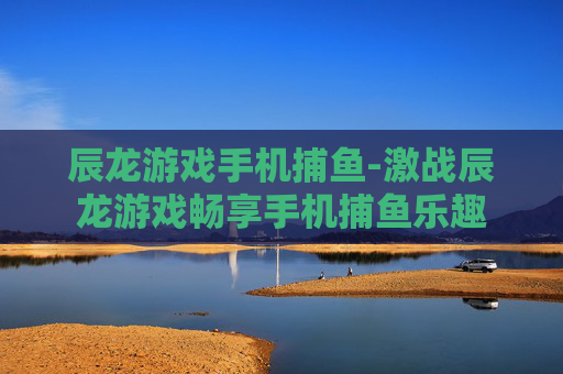 辰龙游戏手机捕鱼-激战辰龙游戏畅享手机捕鱼乐趣