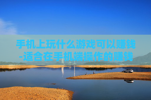 手机上玩什么游戏可以赚钱-适合在手机端操作的赚钱游戏推荐