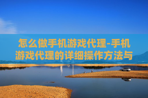 怎么做手机游戏代理-手机游戏代理的详细操作方法与途径