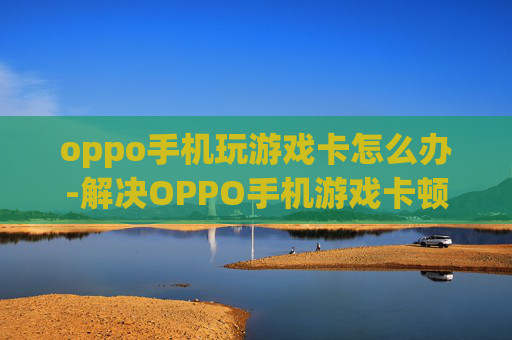 oppo手机玩游戏卡怎么办-解决OPPO手机游戏卡顿的实用妙招