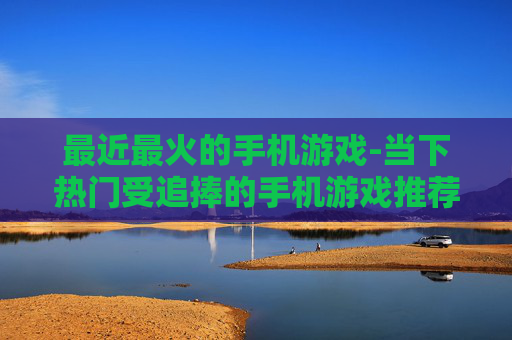最近最火的手机游戏-当下热门受追捧的手机游戏推荐