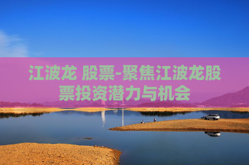 江波龙 股票-聚焦江波龙股票投资潜力与机会 江波龙 股票-聚焦江波龙股票投资潜力与机会