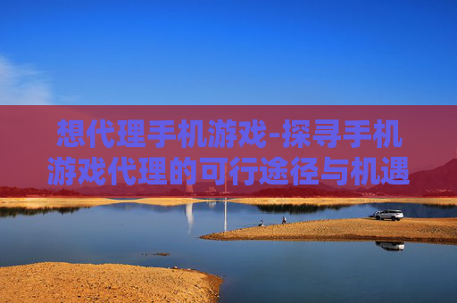 想代理手机游戏-探寻手机游戏代理的可行途径与机遇 想代理手机游戏-探寻手机游戏代理的可行途径与机遇