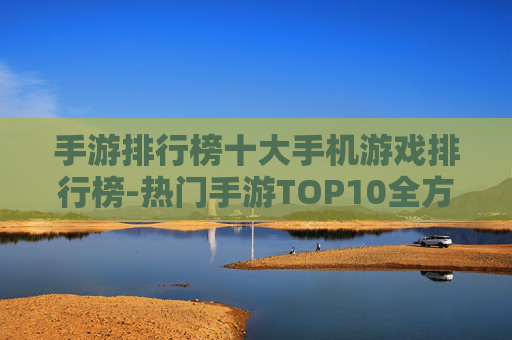 手游排行榜十大手机游戏排行榜-热门手游TOP10全方位实力排名 手游排行榜十大手机游戏排行榜-热门手游TOP10全方位实力排名