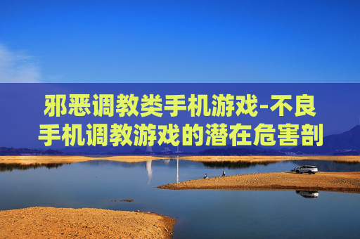邪恶调教类手机游戏-不良手机调教游戏的潜在危害剖析