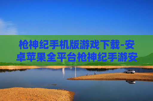 枪神纪手机版游戏下载-安卓苹果全平台枪神纪手游安装途径 枪神纪手机版游戏下载-安卓苹果全平台枪神纪手游安装途径