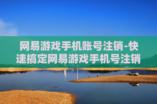 网易游戏手机账号注销-快速搞定网易游戏手机号注销流程