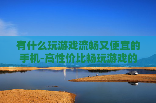有什么玩游戏流畅又便宜的手机-高性价比畅玩游戏的优质手机推荐 有什么玩游戏流畅又便宜的手机-高性价比畅玩游戏的优质手机推荐