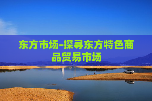 东方市场-探寻东方特色商品贸易市场