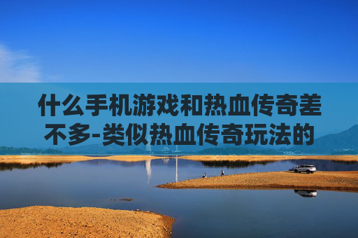 什么手机游戏和热血传奇差不多-类似热血传奇玩法的热门手机游戏推荐