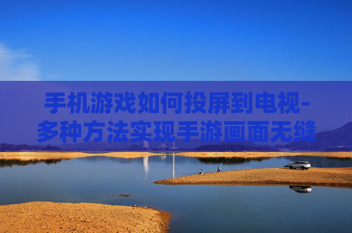 手机游戏如何投屏到电视-多种方法实现手游画面无缝投至电视