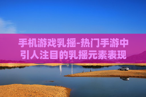 手机游戏乳摇-热门手游中引人注目的乳摇元素表现 手机游戏乳摇-热门手游中引人注目的乳摇元素表现