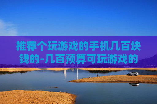 推荐个玩游戏的手机几百块钱的-几百预算可玩游戏的高性价比手机推荐