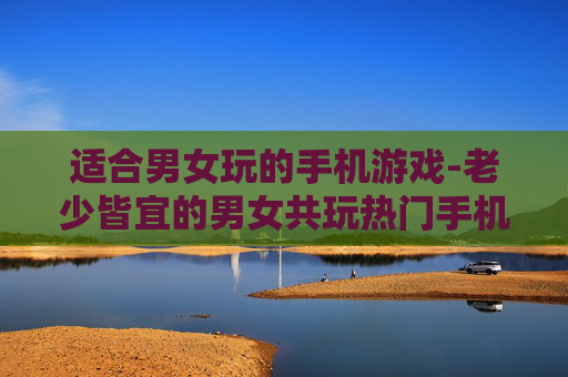 适合男女玩的手机游戏-老少皆宜的男女共玩热门手机游戏