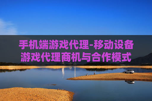手机端游戏代理-移动设备游戏代理商机与合作模式