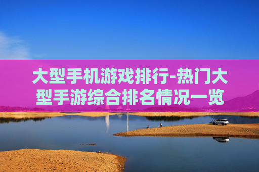 大型手机游戏排行-热门大型手游综合排名情况一览 大型手机游戏排行-热门大型手游综合排名情况一览