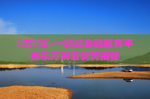 東方財富-一站式金融服务平台东方财富优势揭秘