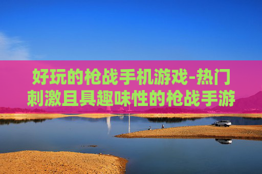 好玩的枪战手机游戏-热门刺激且具趣味性的枪战手游推荐