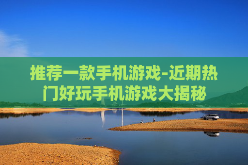 推荐一款手机游戏-近期热门好玩手机游戏大揭秘
