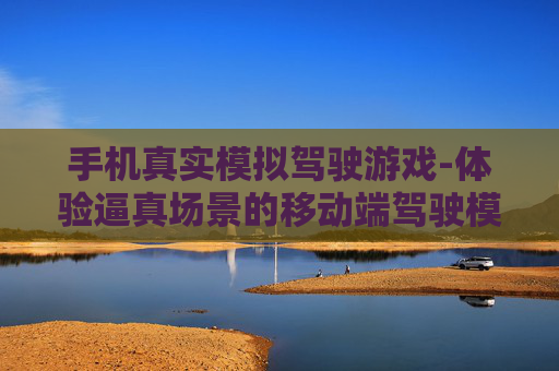 手机真实模拟驾驶游戏-体验逼真场景的移动端驾驶模拟玩法