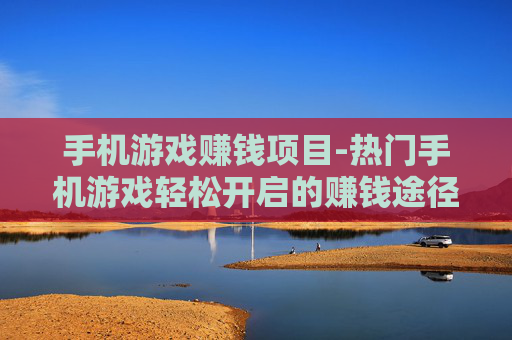 手机游戏赚钱项目-热门手机游戏轻松开启的赚钱途径