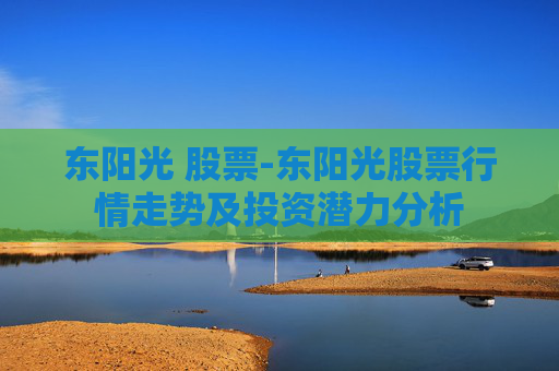 东阳光 股票-东阳光股票行情走势及投资潜力分析 东阳光 股票-东阳光股票行情走势及投资潜力分析