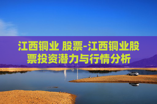 江西铜业 股票-江西铜业股票投资潜力与行情分析
