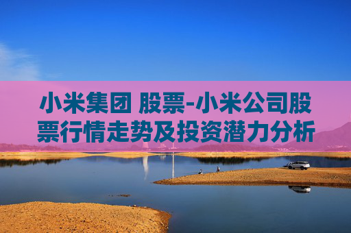 小米集团 股票-小米公司股票行情走势及投资潜力分析 小米集团 股票-小米公司股票行情走势及投资潜力分析