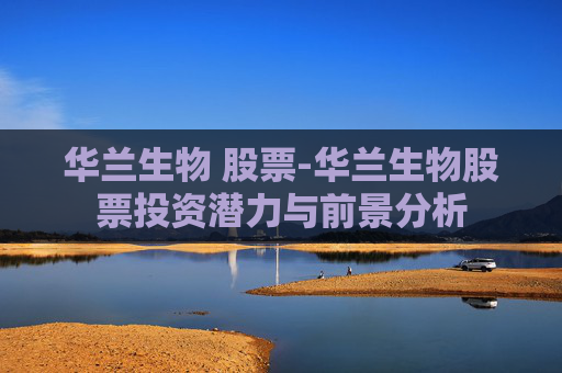 华兰生物 股票-华兰生物股票投资潜力与前景分析 华兰生物 股票-华兰生物股票投资潜力与前景分析