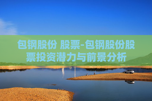 包钢股份 股票-包钢股份股票投资潜力与前景分析 包钢股份 股票-包钢股份股票投资潜力与前景分析
