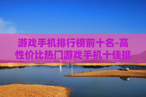游戏手机排行榜前十名-高性价比热门游戏手机十佳排名 游戏手机排行榜前十名-高性价比热门游戏手机十佳排名