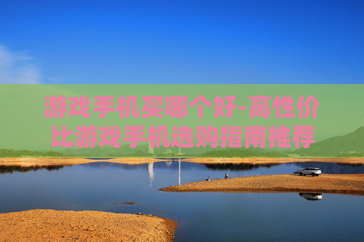 游戏手机买哪个好-高性价比游戏手机选购指南推荐 游戏手机买哪个好-高性价比游戏手机选购指南推荐