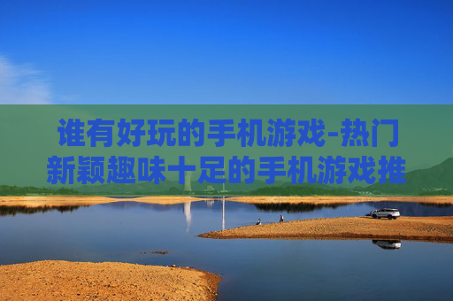 谁有好玩的手机游戏-热门新颖趣味十足的手机游戏推荐
