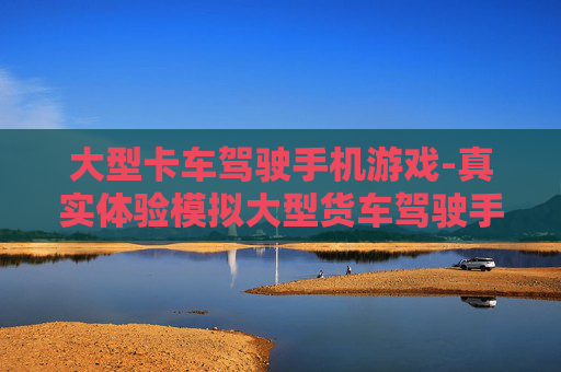 大型卡车驾驶手机游戏-真实体验模拟大型货车驾驶手游乐趣 大型卡车驾驶手机游戏-真实体验模拟大型货车驾驶手游乐趣