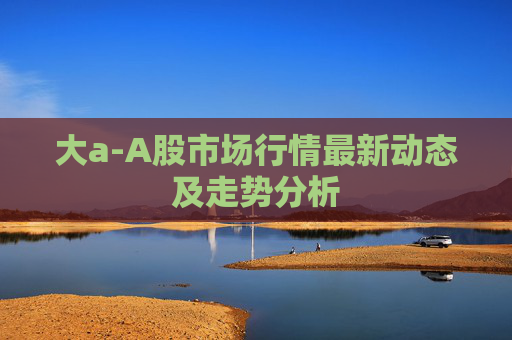 大a-A股市场行情最新动态及走势分析 大a-A股市场行情最新动态及走势分析