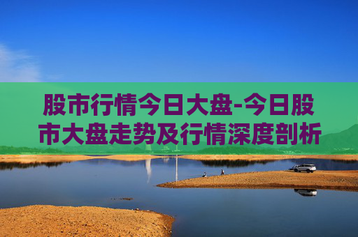 股市行情今日大盘-今日股市大盘走势及行情深度剖析