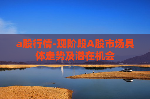 a股行情-现阶段A股市场具体走势及潜在机会 a股行情-现阶段A股市场具体走势及潜在机会