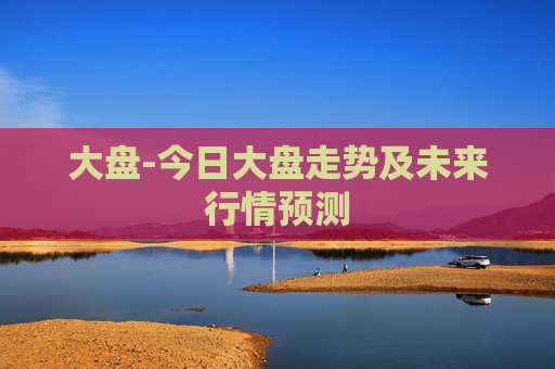 大盘-今日大盘走势及未来行情预测