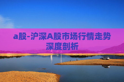a股-沪深A股市场行情走势深度剖析