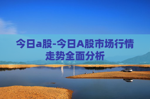 今日a股-今日A股市场行情走势全面分析