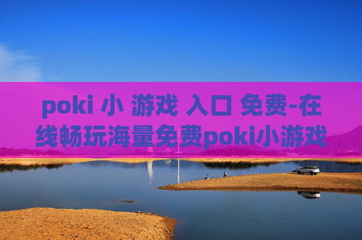poki 小 游戏 入口 免费-在线畅玩海量免费poki小游戏渠道